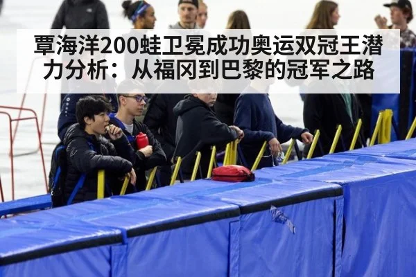 覃海洋200蛙卫冕成功奥运双冠王潜力分析:从福冈到巴黎的冠军之路
