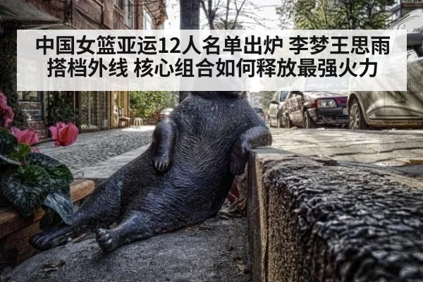 中国女篮亚运12人名单出炉 李梦王思雨搭档外线 核心组合如何释放最强火力